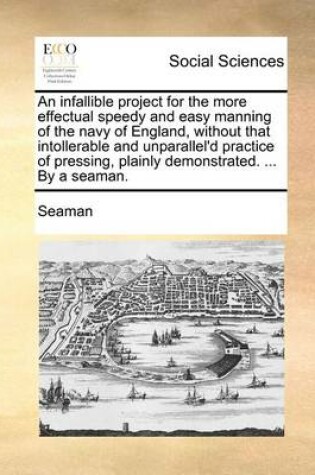 Cover of An Infallible Project for the More Effectual Speedy and Easy Manning of the Navy of England, Without That Intollerable and Unparallel'd Practice of Pressing, Plainly Demonstrated. ... by a Seaman.