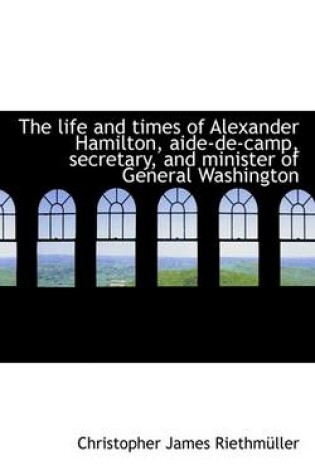 Cover of The Life and Times of Alexander Hamilton, Aide-de-Camp, Secretary, and Minister of General Washingto