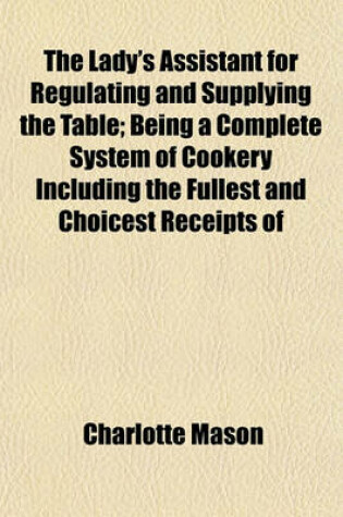 Cover of The Lady's Assistant for Regulating and Supplying the Table; Being a Complete System of Cookery Including the Fullest and Choicest Receipts of