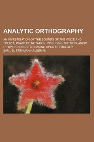 Cover of Analytic Orthography; An Investigation of the Sounds of the Voice and Their Alphabetic Notation, Including the Mechanism of Speech and Its Bearing Upon Etymology