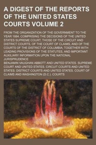 Cover of A Digest of the Reports of the United States Courts Volume 2; From the Organization of the Government to the Year 1884. Comprising the Decisions of the United States Supreme Court, Those of the Circuit and District Courts, of the Court of Claims, and of the