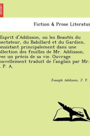 Cover of L'Esprit D'Addisson, Ou Les Beaute S Du Spectateur, Du Babillard Et Du Gardien, Consistant Principalement Dans Une Collection Des Feuilles de Mr. Addisson, Avec Un Pre Cis de Sa Vie. Ouvrage Nouvellement Traduit de L'Anglais Par Mr. J. P. A.