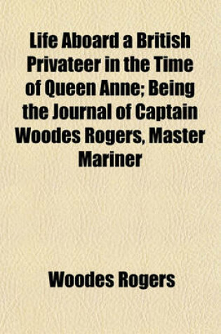Cover of Life Aboard a British Privateer in the Time of Queen Anne; Being the Journal of Captain Woodes Rogers, Master Mariner