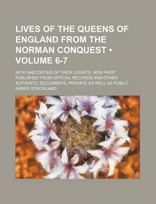 Book cover for Lives of the Queens of England from the Norman Conquest (Volume 6-7); With Anecdotes of Their Courts, Now First Published from Official Records and Other Authentic Documents, Provate as Well as Public