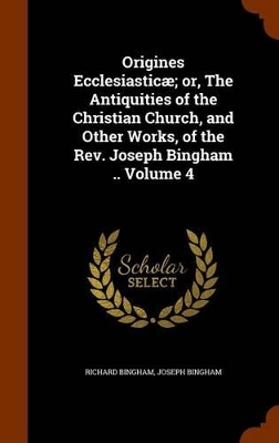 Book cover for Origines Ecclesiasticae; Or, the Antiquities of the Christian Church, and Other Works, of the REV. Joseph Bingham .. Volume 4