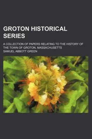 Cover of Groton Historical Series; A Collection of Papers Relating to the History of the Town of Groton, Massachusetts