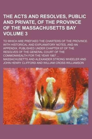 Cover of The Acts and Resolves, Public and Private, of the Province of the Massachusetts Bay Volume 3; To Which Are Prefixed the Charters of the Province. with Historical and Explanatory Notes, and an Appendix. Published Under Chapter 87 of the Resolves of the Gen