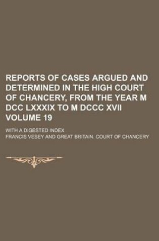 Cover of Reports of Cases Argued and Determined in the High Court of Chancery, from the Year M DCC LXXXIX to M DCCC XVII Volume 19; With a Digested Index