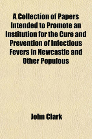 Cover of A Collection of Papers Intended to Promote an Institution for the Cure and Prevention of Infectious Fevers in Newcastle and Other Populous Towns, by J. Clark