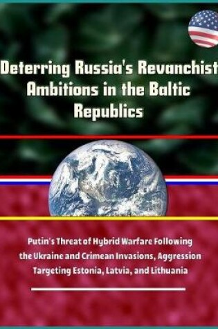 Cover of Deterring Russia's Revanchist Ambitions in the Baltic Republics - Putin's Threat of Hybrid Warfare Following the Ukraine and Crimean Invasions, Aggression Targeting Estonia, Latvia, and Lithuania