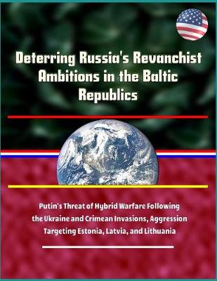 Book cover for Deterring Russia's Revanchist Ambitions in the Baltic Republics - Putin's Threat of Hybrid Warfare Following the Ukraine and Crimean Invasions, Aggression Targeting Estonia, Latvia, and Lithuania