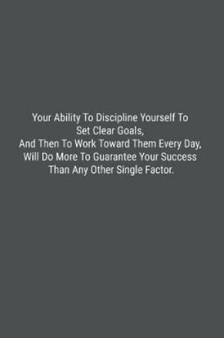 Cover of Your Ability To Discipline Yourself To Set Clear Goals, And Then To Work Toward Them Every Day, Will Do More To Guarantee Your Success Than Any Other Single Factor.