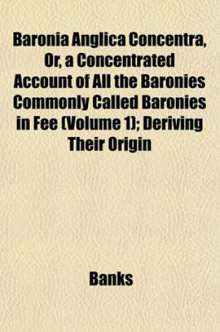 Cover of Baronia Anglica Concentra, Or, a Concentrated Account of All the Baronies Commonly Called Baronies in Fee (Volume 1); Deriving Their Origin