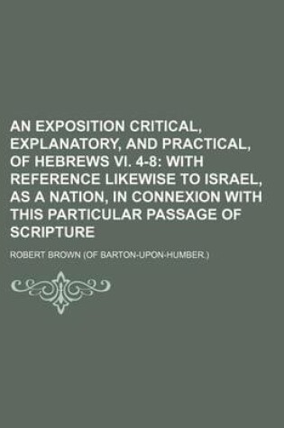 Cover of An Exposition Critical, Explanatory, and Practical, of Hebrews VI. 4-8; With Reference Likewise to Israel, as a Nation, in Connexion with This Particular Passage of Scripture