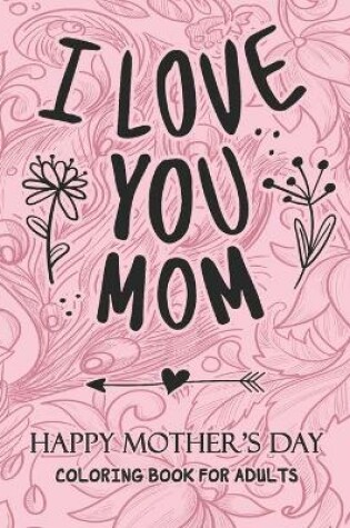 Cover of I Love You MOM HAPPY MOTHER'S DAY COLORING BOOK FOR ADULTS