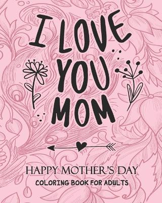 Book cover for I Love You MOM HAPPY MOTHER'S DAY COLORING BOOK FOR ADULTS