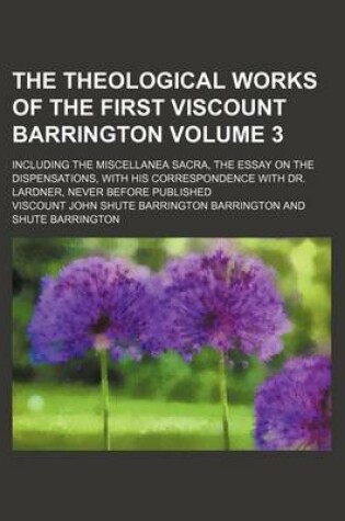 Cover of The Theological Works of the First Viscount Barrington Volume 3; Including the Miscellanea Sacra, the Essay on the Dispensations, with His Correspondence with Dr. Lardner, Never Before Published