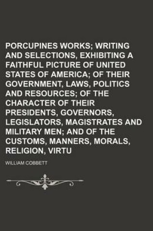 Cover of Porcupines Works; Writing and Selections, Exhibiting a Faithful Picture of the United States of America of Their Government, Laws, Politics and Resources of the Character of Their Presidents, Governors, Legislators, Magistrates and Military Men and of Th