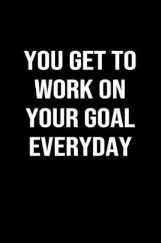 Cover of You Get To Work On Your Goal Everyday