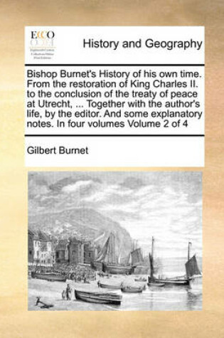 Cover of Bishop Burnet's History of His Own Time. from the Restoration of King Charles II. to the Conclusion of the Treaty of Peace at Utrecht, ... Together with the Author's Life, by the Editor. and Some Explanatory Notes. in Four Volumes Volume 2 of 4