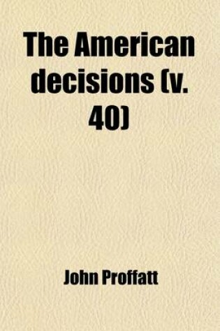 Cover of The American Decisions (Volume 40); Containing All the Cases of General Value and Authority Decided in the Courts of the Several States, from the Earliest Issue of the State Reports to the Year 1869