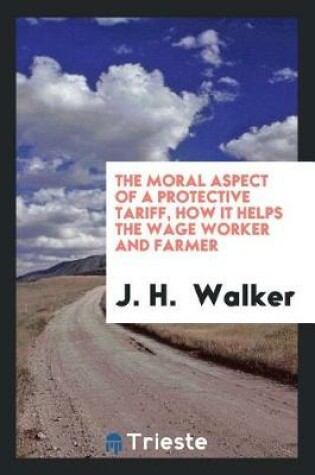 Cover of The Moral Aspect of a Protective Tariff, How It Helps the Wage Worker and Farmer