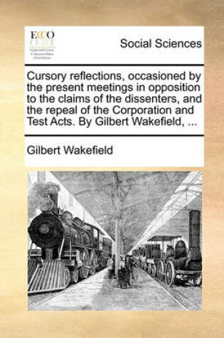 Cover of Cursory Reflections, Occasioned by the Present Meetings in Opposition to the Claims of the Dissenters, and the Repeal of the Corporation and Test Acts. by Gilbert Wakefield, ...