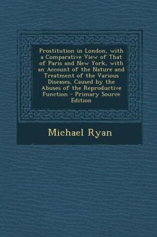 Cover of Prostitution in London, with a Comparative View of That of Paris and New York, with an Account of the Nature and Treatment of the Various Diseases, Caused by the Abuses of the Reproductive Function - Primary Source Edition