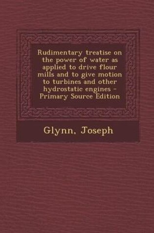 Cover of Rudimentary Treatise on the Power of Water as Applied to Drive Flour Mills and to Give Motion to Turbines and Other Hydrostatic Engines - Primary Source Edition