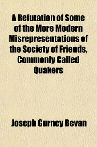 Cover of A Refutation of Some of the More Modern Misrepresentations of the Society of Friends, Commonly Called Quakers; With a Life of James Nayler by Joseph Gurney Bevan Also, a Summary of the History, Doctrine and Discipline of Friends