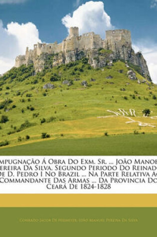 Cover of Impugnacao a Obra Do Exm. Sr. ... Joao Manoel Pereira Da Silva, Segundo Periodo Do Reinado de D. Pedro I No Brazil ... Na Parte Relativa Ao Commandante Das Armas ... Da Provincia Do Ceara de 1824-1828