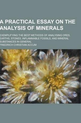 Cover of A Practical Essay on the Analysis of Minerals; Exemplifying the Best Methods of Analysing Ores, Earths, Stones, Inflammable Fossils, and Mineral Sub