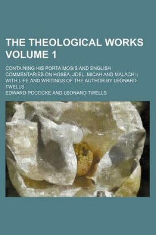 Cover of The Theological Works; Containing His Porta Mosis and English Commentaries on Hosea, Joel, Micah and Malachi with Life and Writings of the Author by Leonard Twells Volume 1