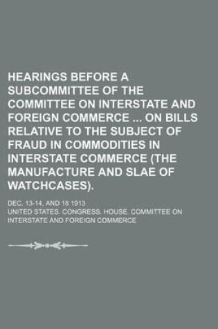 Cover of Hearings Before a Subcommittee of the Committee on Interstate and Foreign Commerce on Bills Relative to the Subject of Fraud in Commodities in Interstate Commerce (the Manufacture and Slae of Watchcases).; Dec. 13-14, and 18 1913
