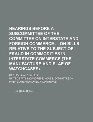 Book cover for Hearings Before a Subcommittee of the Committee on Interstate and Foreign Commerce on Bills Relative to the Subject of Fraud in Commodities in Interstate Commerce (the Manufacture and Slae of Watchcases).; Dec. 13-14, and 18 1913