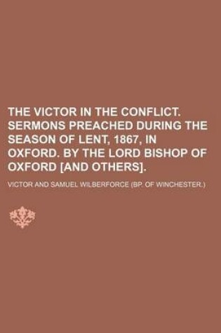 Cover of The Victor in the Conflict. Sermons Preached During the Season of Lent, 1867, in Oxford. by the Lord Bishop of Oxford [And Others].