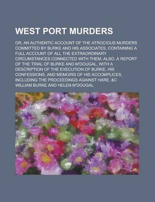 Book cover for West Port Murders; Or, an Authentic Account of the Atrocious Murders Committed by Burke and His Associates, Containing a Full Account of All the Extraordinary Circumstances Connected with Them, Also, a Report of the Trial of Burke and