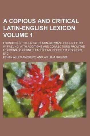 Cover of A Copious and Critical Latin-English Lexicon Volume 1; Founded on the Larger Latin-German Lexicon of Dr. W. Freund; With Additions and Corrections from the Lexicons of Gesner, Facciolati, Scheller, Georges, Etc