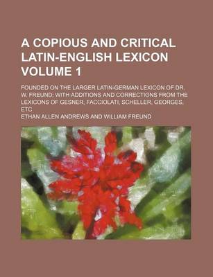 Book cover for A Copious and Critical Latin-English Lexicon Volume 1; Founded on the Larger Latin-German Lexicon of Dr. W. Freund; With Additions and Corrections from the Lexicons of Gesner, Facciolati, Scheller, Georges, Etc