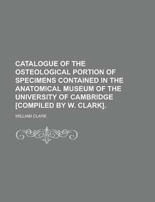 Book cover for Catalogue of the Osteological Portion of Specimens Contained in the Anatomical Museum of the University of Cambridge [Compiled by W. Clark]