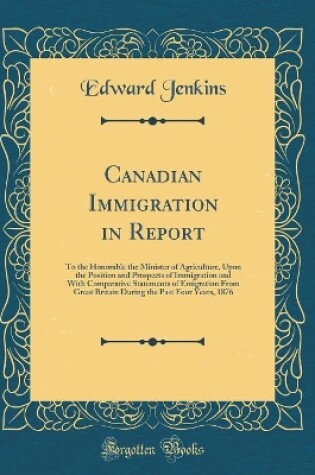 Cover of Canadian Immigration in Report: To the Honorable the Minister of Agriculture, Upon the Position and Prospects of Immigration and With Comparative Statements of Emigration From Great Britain During the Past Four Years, 1876 (Classic Reprint)