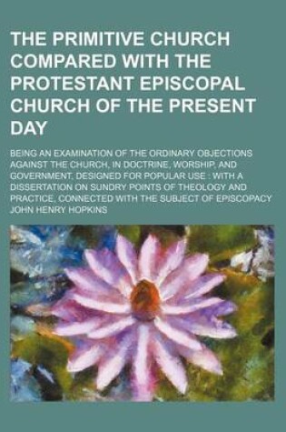 Cover of The Primitive Church Compared with the Protestant Episcopal Church of the Present Day; Being an Examination of the Ordinary Objections Against the Chu