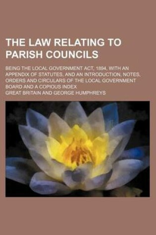 Cover of The Law Relating to Parish Councils; Being the Local Government ACT, 1894, with an Appendix of Statutes, and an Introduction, Notes, Orders and Circulars of the Local Government Board and a Copious Index