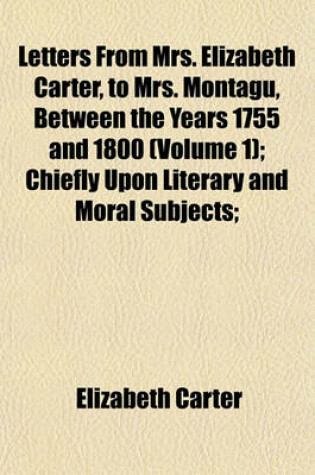 Cover of Letters from Mrs. Elizabeth Carter, to Mrs. Montagu, Between the Years 1755 and 1800 (Volume 1); Chiefly Upon Literary and Moral Subjects Published from the Originals in the Possession of the REV. Montagu Pennington