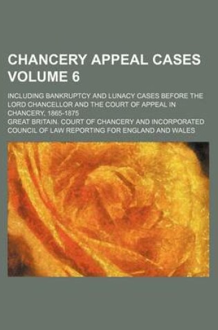 Cover of Chancery Appeal Cases Volume 6; Including Bankruptcy and Lunacy Cases Before the Lord Chancellor and the Court of Appeal in Chancery, 1865-1875