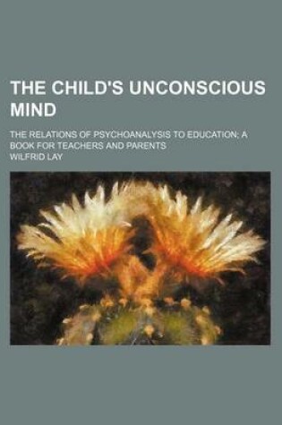 Cover of The Child's Unconscious Mind; The Relations of Psychoanalysis to Education a Book for Teachers and Parents