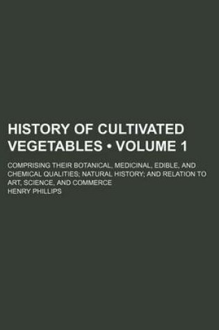 Cover of History of Cultivated Vegetables (Volume 1); Comprising Their Botanical, Medicinal, Edible, and Chemical Qualities Natural History and Relation to Art, Science, and Commerce