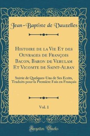 Cover of Histoire de la Vie Et des Ouvrages de François Bacon, Baron de Verulam Et Vicomte de Saint-Alban, Vol. 1: Suivie de Quelques-Uns de Ses Écrits, Traduits pour la Première Fois en Français (Classic Reprint)