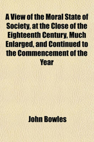 Cover of A View of the Moral State of Society, at the Close of the Eighteenth Century, Much Enlarged, and Continued to the Commencement of the Year