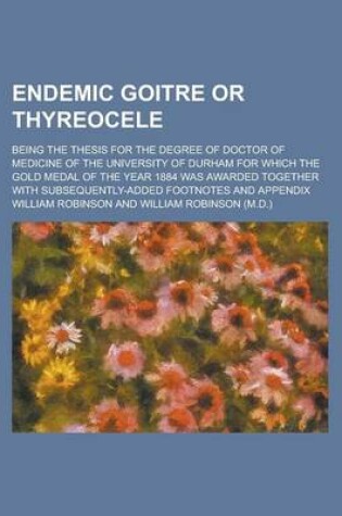 Cover of Endemic Goitre or Thyreocele; Being the Thesis for the Degree of Doctor of Medicine of the University of Durham for Which the Gold Medal of the Year 1884 Was Awarded Together with Subsequently-Added Footnotes and Appendix